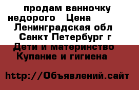 продам ванночку недорого › Цена ­ 2 000 - Ленинградская обл., Санкт-Петербург г. Дети и материнство » Купание и гигиена   